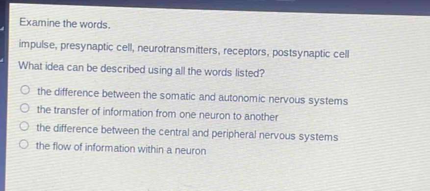 examine the words. impulse, presynaptic cell, neurotransmitters, receptors, postsynaptic cell what idea can be described using all the words listed? the difference between the somatic and autonomic nervous systems the transfer of information from one neuron to another the difference between the central and peripheral nervous systems the flow of information within a neuron