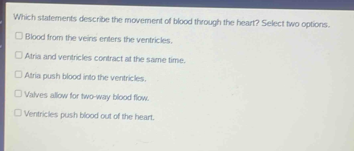 which statements describe the movement of blood through the heart? select two options. blood from the veins enters the ventricles. atria and ventricles contract at the same time. atria push blood into the ventricles. valves allow for two - way blood flow. ventricles push blood out of the heart.