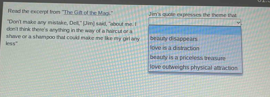 read the excerpt from \the gift of the magi.\ \dont make any mistake, dell,\ jim said, \about me. i dont think theres anything in the way of a haircut or a shave or a shampoo that could make me like my girl any less\ jims quote expresses the theme that beauty disappears love is a distraction beauty is a priceless treasure love outweighs physical attraction