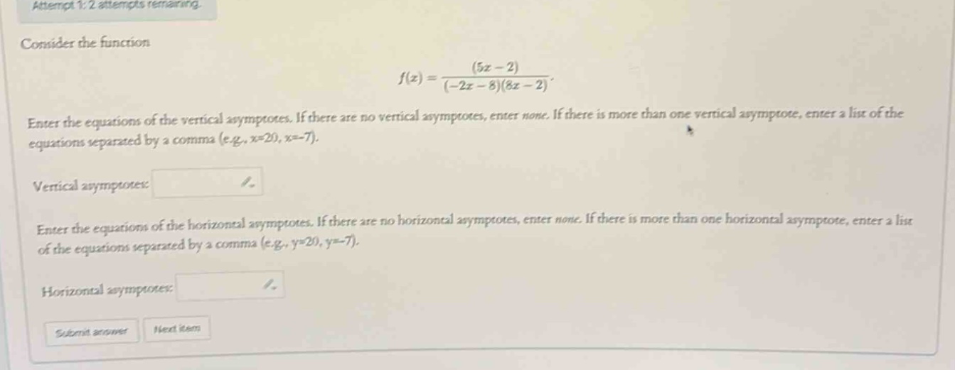 attempt 1: 2 attempts remaining. consider the function f(x)=(5x - 2)/((-2x - 8)(8x - 2)). enter the equations of the vertical asymptotes. if there are no vertical asymptotes, enter none. if there is more than one vertical asymptote, enter a list of the equations separated by a comma (e.g., x=20, x=-7). vertical asymptotes: / enter the equations of the horizontal asymptotes. if there are no horizontal asymptotes, enter none. if there is more than one horizontal asymptote, enter a list of the equations separated by a comma (e.g., y=20, y=-7). horizontal asymptotes: / submit answer next item