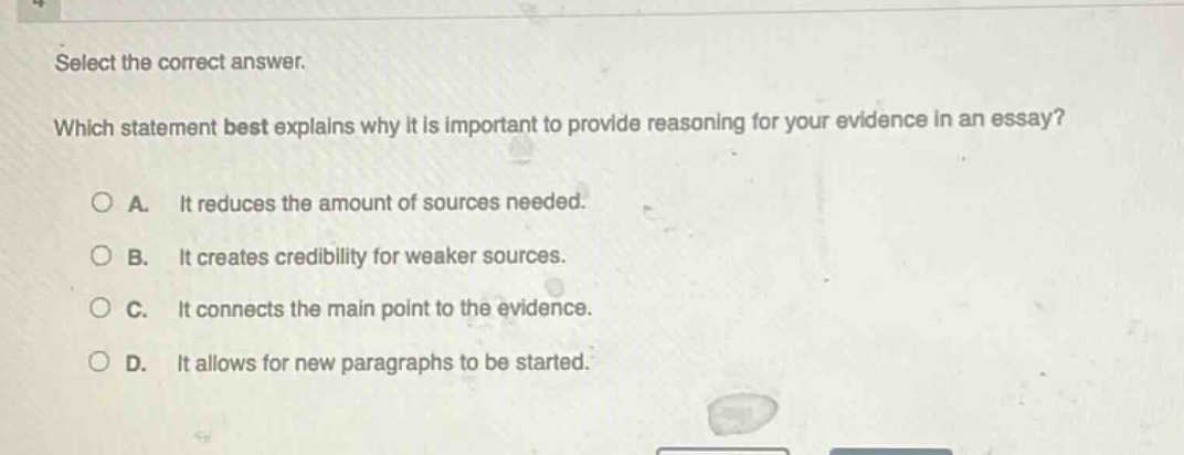 select the correct answer. which statement best explains why it is important to provide reasoning for your evidence in an essay? a. it reduces the amount of sources needed. b. it creates credibility for weaker sources. c. it connects the main point to the evidence. d. it allows for new paragraphs to be started.