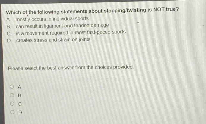 which of the following statements about stopping/twisting is not true? a. mostly occurs in individual sports b. can result in ligament and tendon damage c. is a movement required in most fast - paced sports d. creates stress and strain on joints please select the best answer from the choices provided.
