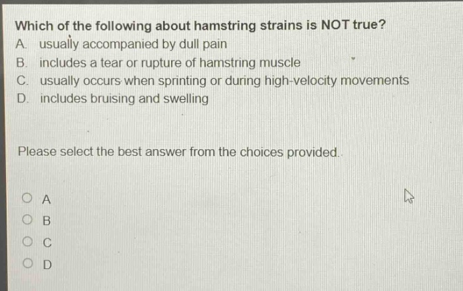 which of the following about hamstring strains is not true? a. usually accompanied by dull pain b. includes a tear or rupture of hamstring muscle c. usually occurs when sprinting or during high - velocity movements d. includes bruising and swelling please select the best answer from the choices provided.