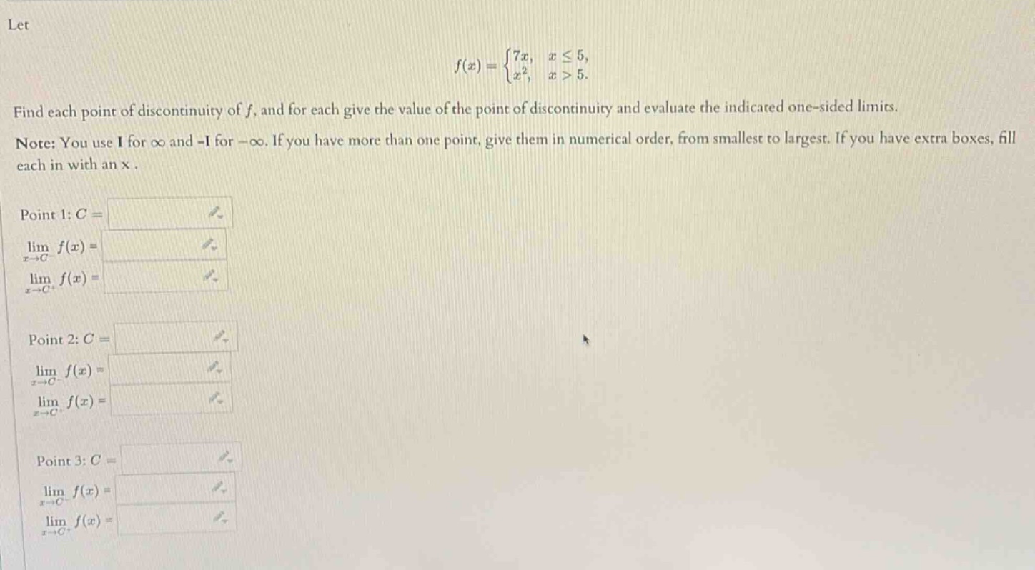 let f(x) = {7x, x ≤ 5; x², x > 5. find each point of discontinuity of f, and for each give the value of the point of discontinuity and evaluate the indicated one - sided limits. note: you use i for ∞ and -i for -∞. if you have more than one point, give them in numerical order, from smallest to largest. if you have extra boxes, fill each in with an x. point 1: c = lim x→c⁻ f(x) = lim x→c⁺ f(x) = point 2: c = lim x→c⁻ f(x) = lim x→c⁺ f(x) = point 3: c = lim x→c⁻ f(x) = lim x→c⁺ f(x) =