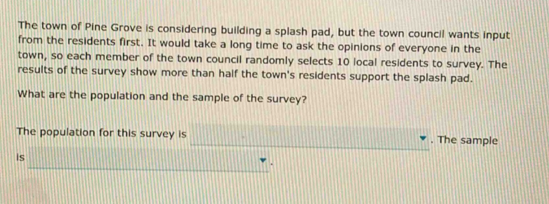 the town of pine grove is considering building a splash pad, but the town council wants input from the residents first. it would take a long time to ask the opinions of everyone in the town, so each member of the town council randomly selects 10 local residents to survey. the results of the survey show more than half the towns residents support the splash pad. what are the population and the sample of the survey? the population for this survey is. the sample is