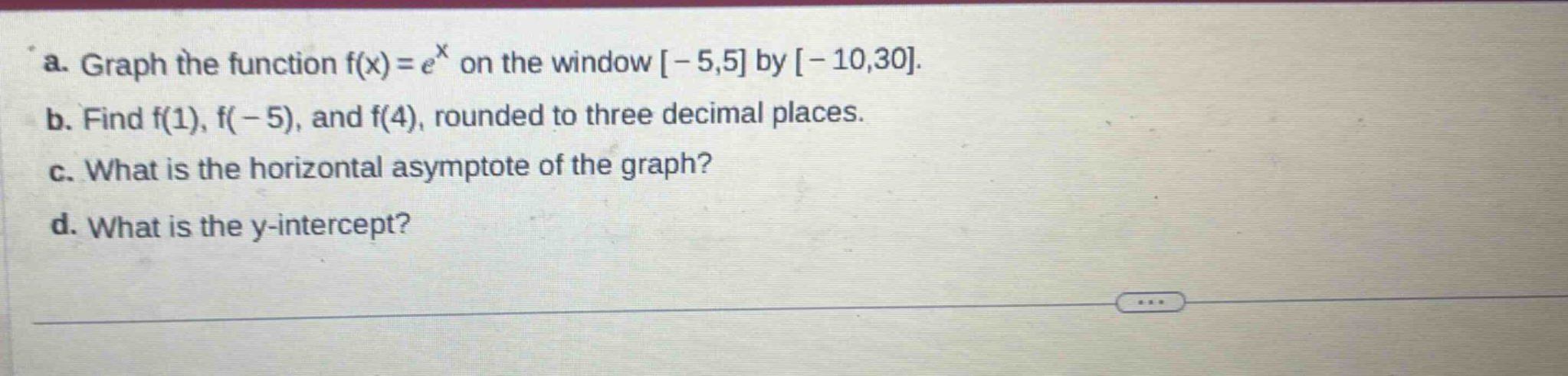 a. graph the function f(x)=e^x on the window -5,5 by -10,30. b. find f(1), f(-5), and f(4), rounded to three decimal places. c. what is the horizontal asymptote of the graph? d. what is the y - intercept?