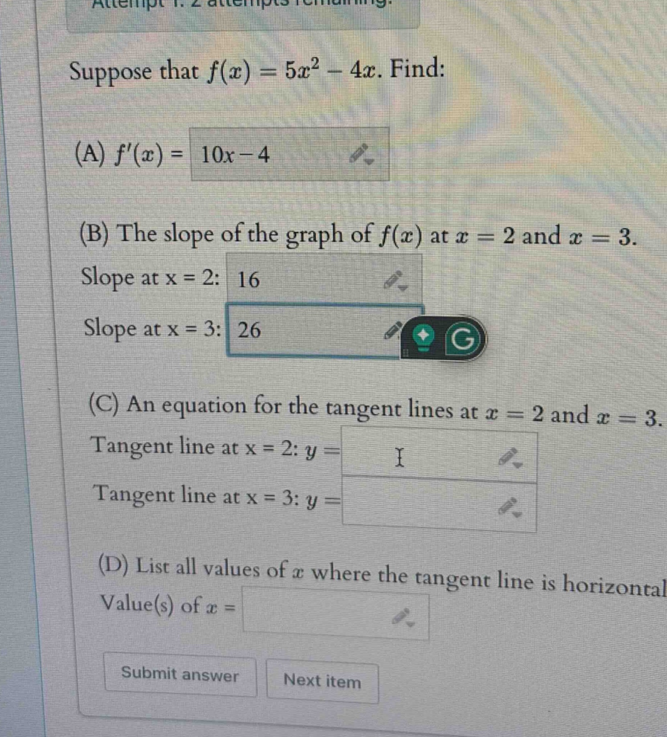 suppose that f(x)=5x² - 4x. find: (a) f(x)=10x - 4 (b) the slope of the graph of f(x) at x = 2 and x = 3. slope at x = 2: 16 slope at x = 3: 26 (c) an equation for the tangent lines at x = 2 and x = 3. tangent line at x = 2: y = i tangent line at x = 3: y = (d) list all values of x where the tangent line is horizontal. value(s) of x =