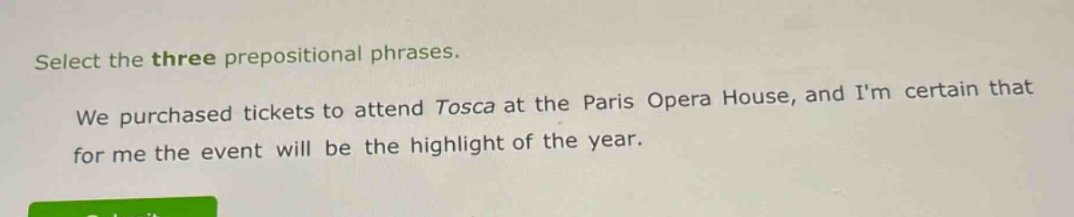 select the three prepositional phrases. we purchased tickets to attend tosca at the paris opera house, and im certain that for me the event will be the highlight of the year.