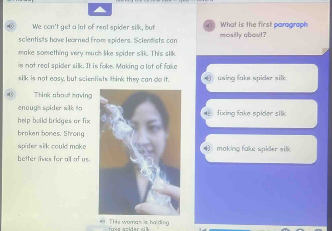we cant get a lot of real spider silk, but scientists have learned from spiders. scientists can make something very much like spider silk. this silk is not real spider silk. it is fake. making a lot of fake silk is not easy, but scientists think they can do it. think about having enough spider silk to help build bridges or fix broken bones. strong spider silk could make better lives for all of us. what is the first paragraph mostly about? using fake spider silk fixing fake spider silk making fake spider silk this woman is holding fake spider silk.