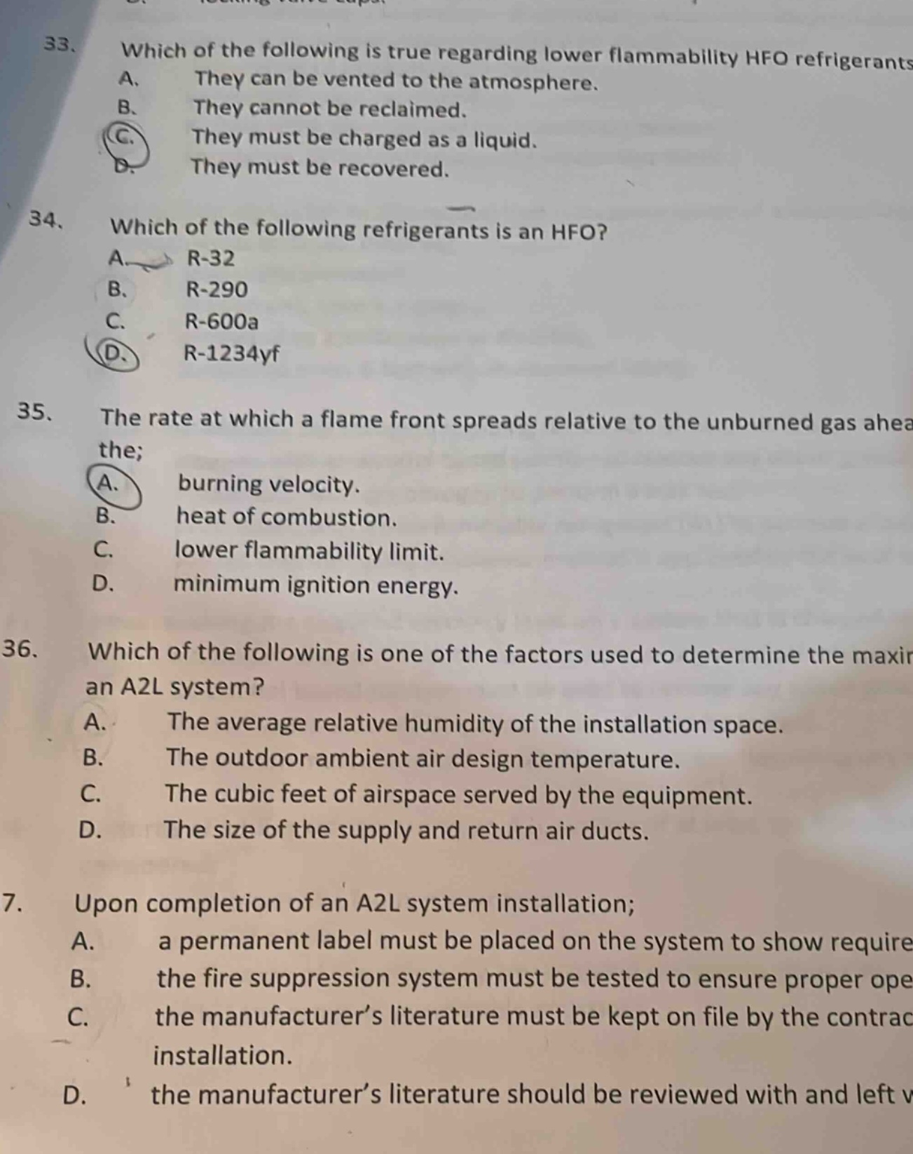 33. which of the following is true regarding lower flammability hfo refrigerants a. they can be vented to the atmosphere. b. they cannot be reclaimed. c. they must be charged as a liquid. d. they must be recovered. 34. which of the following refrigerants is an hfo? a. r - 32 b. r - 290 c. r - 600a d. r - 1234yf 35. the rate at which a flame front spreads relative to the unburned gas ahead the; a. burning velocity. b. heat of combustion. c. lower flammability limit. d. minimum ignition energy. 36. which of the following is one of the factors used to determine the maxir an a2l system? a. the average relative humidity of the installation space. b. the outdoor ambient air design temperature. c. the cubic feet of airspace served by the equipment. d. the size of the supply and return air ducts. 7. upon completion of an a2l system installation; a. a permanent label must be placed on the system to show require b. the fire suppression system must be tested to ensure proper ope c. the manufacturer’s literature must be kept on file by the contrac installation. d. the manufacturer’s literature should be reviewed with and left w
