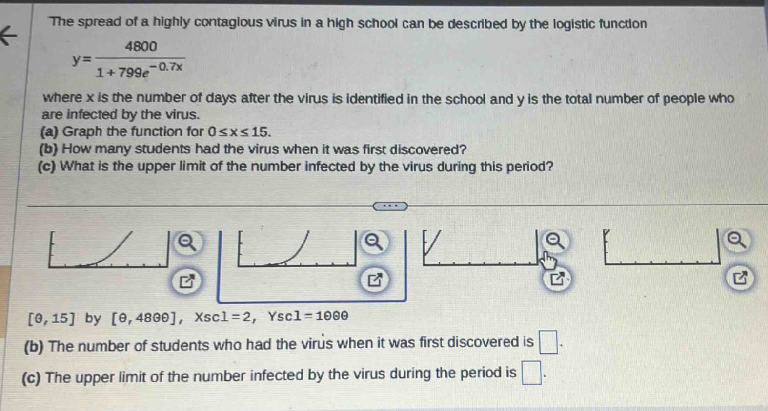 the spread of a highly contagious virus in a high school can be described by the logistic function y = 4800 / (1 + 799e^(-0.7x)) where x is the number of days after the virus is identified in the school and y is the total number of people who are infected by the virus. (a) graph the function for 0 ≤ x ≤ 15. (b) how many students had the virus when it was first discovered? (c) what is the upper limit of the number infected by the virus during this period? 0, 15 by 0, 4800, xscl = 2, yscl = 1000 (b) the number of students who had the virus when it was first discovered is . (c) the upper limit of the number infected by the virus during the period is