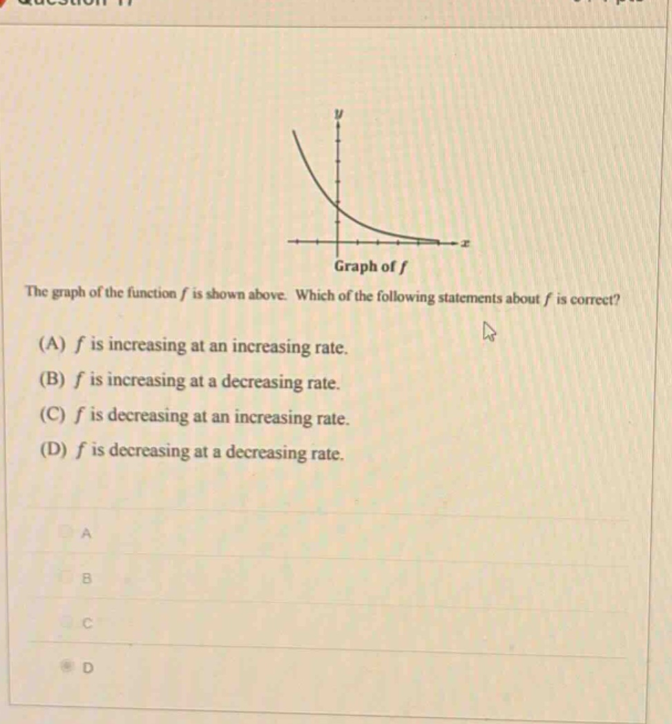 the graph of the function f is shown above. which of the following statements about f is correct? (a) f is increasing at an increasing rate. (b) f is increasing at a decreasing rate. (c) f is decreasing at an increasing rate. (d) f is decreasing at a decreasing rate.