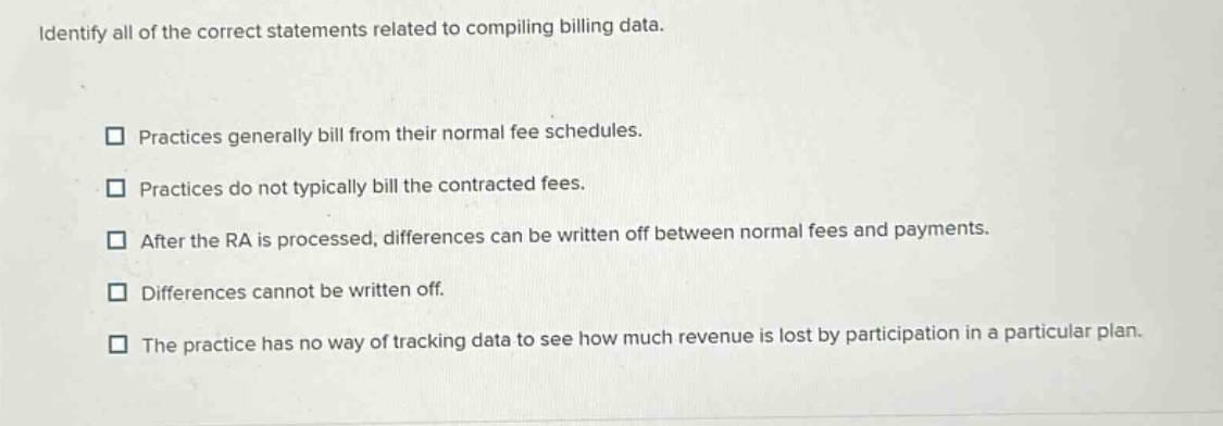 identify all of the correct statements related to compiling billing data. practices generally bill from their normal fee schedules. practices do not typically bill the contracted fees. after the ra is processed, differences can be written off between normal fees and payments. differences cannot be written off. the practice has no way of tracking data to see how much revenue is lost by participation in a particular plan.