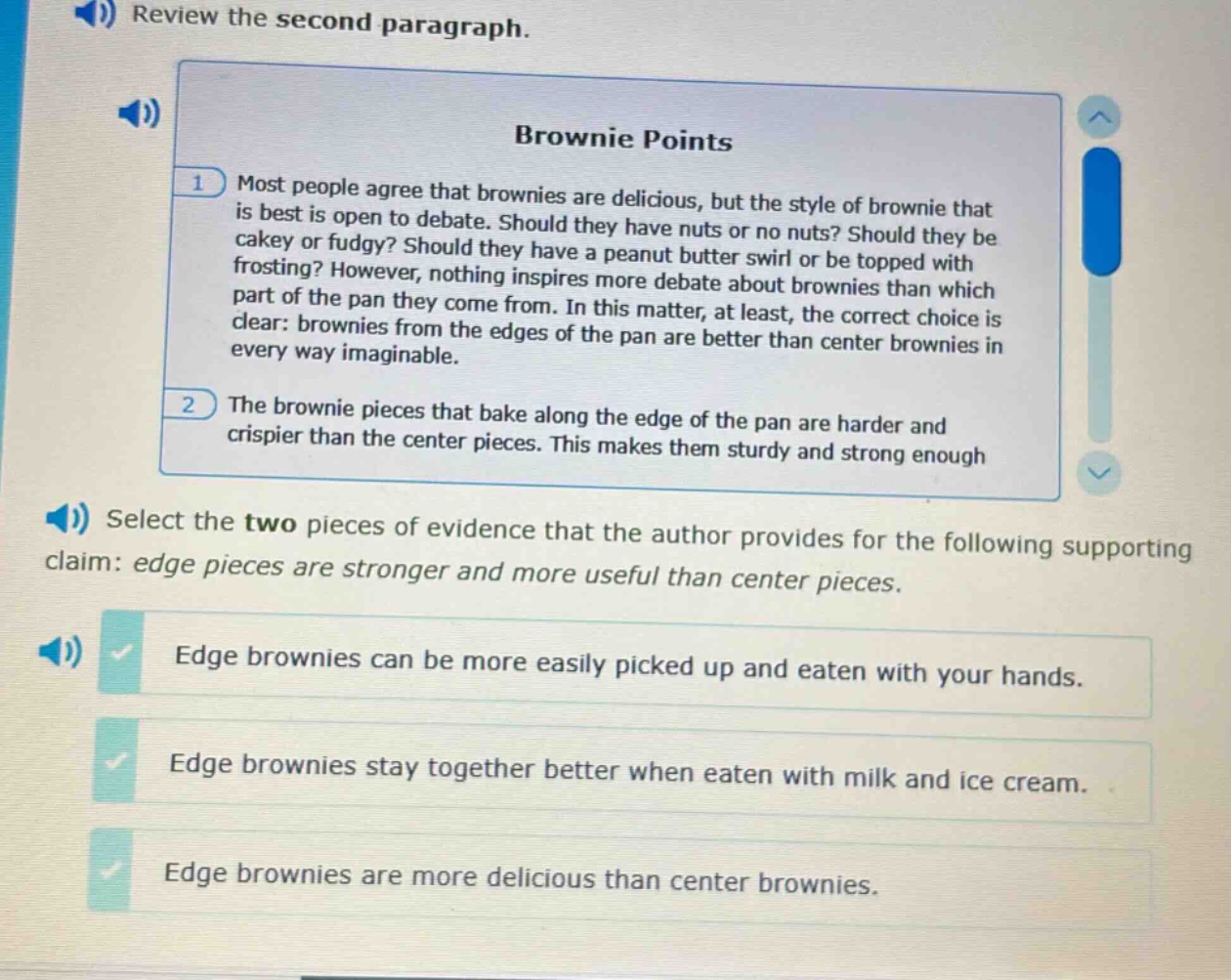 review the second paragraph. brownie points most people agree that brownies are delicious, but the style of brownie that is best is open to debate. should they have nuts or no nuts? should they be cakey or fudgy? should they have a peanut butter swirl or be topped with frosting? however, nothing inspires more debate about brownies than which part of the pan they come from. in this matter, at least, the correct choice is clear: brownies from the edges of the pan are better than center brownies in every way imaginable. the brownie pieces that bake along the edge of the pan are harder and crispier than the center pieces. this makes them sturdy and strong enough select the two pieces of evidence that the author provides for the following supporting claim: edge pieces are stronger and more useful than center pieces. edge brownies can be more easily picked up and eaten with your hands. edge brownies stay together better when eaten with milk and ice cream. edge brownies are more delicious than center brownies.