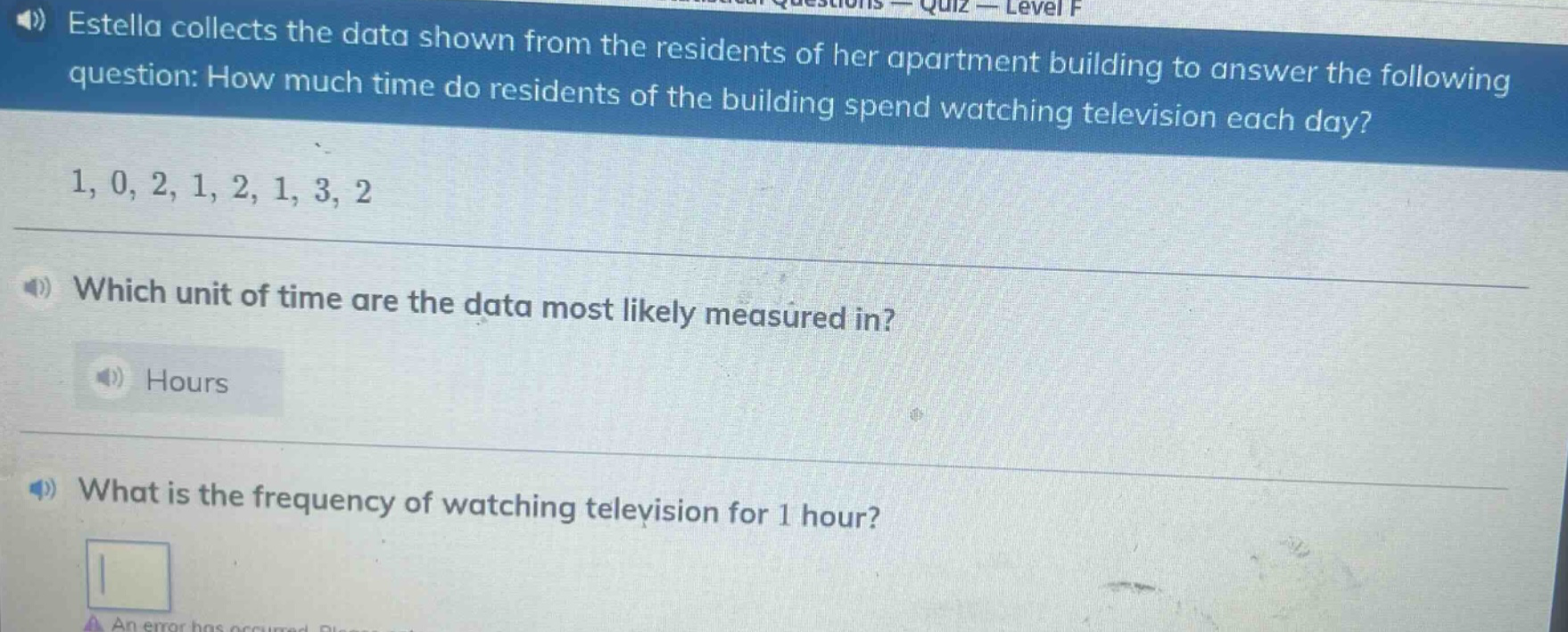 estella collects the data shown from the residents of her apartment building to answer the following question: how much time do residents of the building spend watching television each day? 1, 0, 2, 1, 2, 1, 3, 2 which unit of time are the data most likely measured in? hours what is the frequency of watching television for 1 hour?