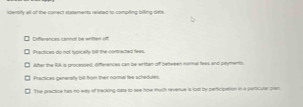 identify all of the correct statements related to compiling billing data. differences cannot be written off. practices do not typically bill the contracted fees. after the ra is processed, differences can be written off between normal fees and payments. practices generally bill from their normal fee schedules. the practice has no way of tracking data to see how much revenue is lost by participation in a particular plan.