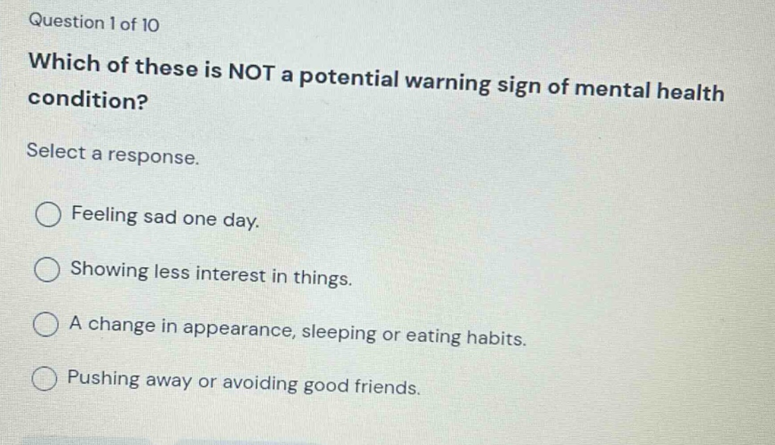 question 1 of 10 which of these is not a potential warning sign of mental health condition? select a response. feeling sad one day. showing less interest in things. a change in appearance, sleeping or eating habits. pushing away or avoiding good friends.