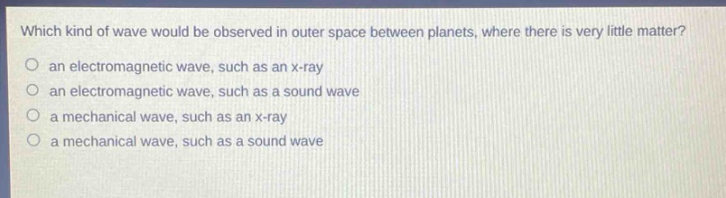 which kind of wave would be observed in outer space between planets, where there is very little matter?\no an electromagnetic wave, such as an x - ray\no an electromagnetic wave, such as a sound wave\no a mechanical wave, such as an x - ray\no a mechanical wave, such as a sound wave