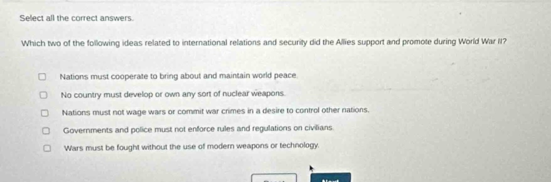 select all the correct answers. which two of the following ideas related to international relations and security did the allies support and promote during world war ii? nations must cooperate to bring about and maintain world peace. no country must develop or own any sort of nuclear weapons. nations must not wage wars or commit war crimes in a desire to control other nations. governments and police must not enforce rules and regulations on civilians. wars must be fought without the use of modern weapons or technology.