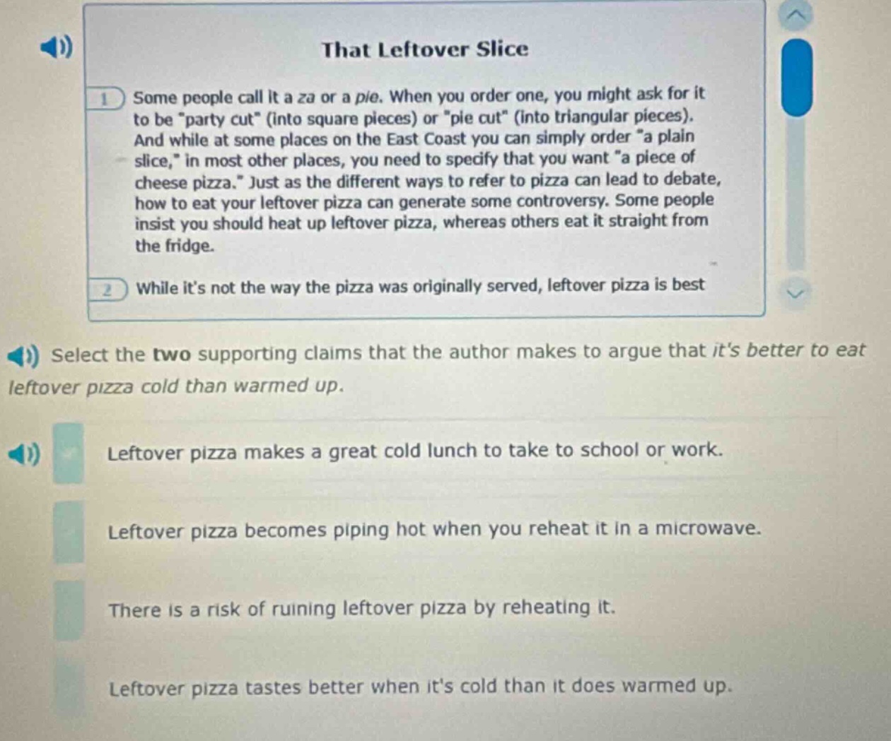 that leftover slice\nsome people call it a za or a pie. when you order one, you might ask for it to be \party cut\ (into square pieces) or \pie cut\ (into triangular pieces). and while at some places on the east coast you can simply order \a plain slice,\ in most other places, you need to specify that you want \a piece of cheese pizza.\ just as the different ways to refer to pizza can lead to debate, how to eat your leftover pizza can generate some controversy. some people insist you should heat up leftover pizza, whereas others eat it straight from the fridge.\nwhile its not the way the pizza was originally served, leftover pizza is best\nselect the two supporting claims that the author makes to argue that its better to eat leftover pizza cold than warmed up.\nleftover pizza makes a great cold lunch to take to school or work.\nleftover pizza becomes piping hot when you reheat it in a microwave.\nthere is a risk of ruining leftover pizza by reheating it.\nleftover pizza tastes better when its cold than it does warmed up.