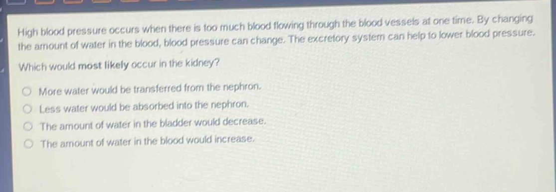 high blood pressure occurs when there is too much blood flowing through the blood vessels at one time. by changing the amount of water in the blood, blood pressure can change. the excretory system can help to lower blood pressure. which would most likely occur in the kidney? more water would be transferred from the nephron. less water would be absorbed into the nephron. the amount of water in the bladder would decrease. the amount of water in the blood would increase.