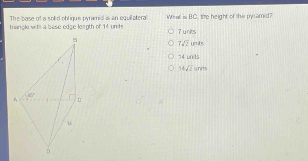 the base of a solid oblique pyramid is an equilateral triangle with a base edge length of 14 units. what is bc, the height of the pyramid? 7 units 7√2 units 14 units 14√2 units