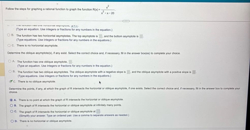 follow the steps for graphing a rational function to graph the function r(x) = x² / (x² - x - 20). determine the horizontal asymptote(s), if any exist. select the correct choice and, if necessary, fill in the answer box(es) to complete your choice. a. the function has one horizontal asymptote, y =. (type an equation. use integers or fractions for any numbers in the equation.) b. the function has two horizontal asymptotes. the top asymptote is, and the bottom asymptote is. (type equations. use integers or fractions for any numbers in the equations.) c. there is no horizontal asymptote. determine the oblique asymptote(s), if any exist. select the correct choice and, if necessary, fill in the answer box(es) to complete your choice. a. the function has one oblique asymptote,. (type an equation. use integers or fractions for any numbers in the equation.) b. the function has two oblique asymptotes. the oblique asymptote with a negative slope is, and the oblique asymptote with a positive slope is. (type equations. use integers or fractions for any numbers in the equations.) c. there is no oblique asymptote. determine the points, if any, at which the graph of r intersects the horizontal or oblique asymptote, if one exists. select the correct choice and, if necessary, fill in the answer box to complete your choice. a. there is no point at which the graph of r intersects the horizontal or oblique asymptote. b. the graph of r intersects the horizontal or oblique asymptote at infinitely many points. c. the graph of r intersects the horizontal or oblique asymptote at. (simplify your answer. type an ordered pair. use a comma to separate answers as needed.) d. there is no horizontal or oblique asymptote.