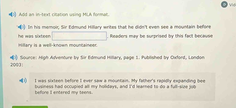 add an in - text citation using mla format. in his memoir, sir edmund hillary writes that he didnt even see a mountain before he was sixteen. readers may be surprised by this fact because hillary is a well - known mountaineer. source: high adventure by sir edmund hillary, page 1. published by oxford, london 2003: i was sixteen before i ever saw a mountain. my fathers rapidly expanding bee business had occupied all my holidays, and id learned to do a full - size job before i entered my teens.
