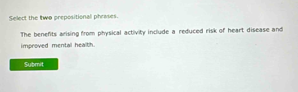 select the two prepositional phrases. the benefits arising from physical activity include a reduced risk of heart disease and improved mental health.