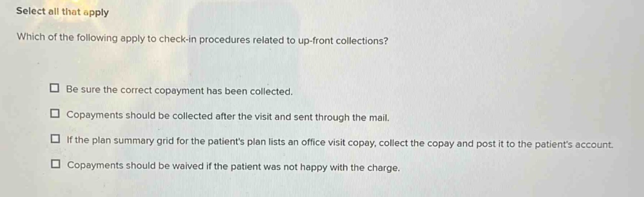 select all that apply\nwhich of the following apply to check - in procedures related to up - front collections?\n□ be sure the correct copayment has been collected.\n□ copayments should be collected after the visit and sent through the mail.\n□ if the plan summary grid for the patients plan lists an office visit copay, collect the copay and post it to the patients account.\n□ copayments should be waived if the patient was not happy with the charge.