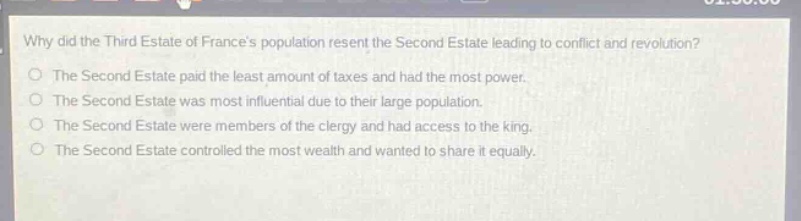 why did the third estate of frances population resent the second estate leading to conflict and revolution?\nthe second estate paid the least amount of taxes and had the most power.\nthe second estate was most influential due to their large population.\nthe second estate were members of the clergy and had access to the king.\nthe second estate controlled the most wealth and wanted to share it equally.
