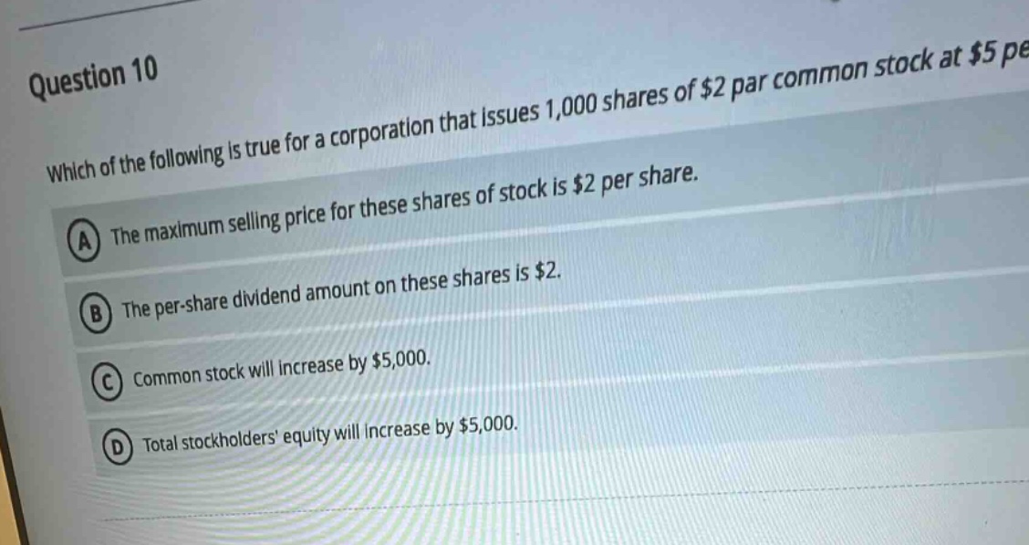 question 10 which of the following is true for a corporation that issues 1,000 shares of $2 par common stock at $5 per share. a the maximum selling price for these shares of stock is $2 per share. b the per - share dividend amount on these shares is $2. c common stock will increase by $5,000. d total stockholders equity will increase by $5,000.