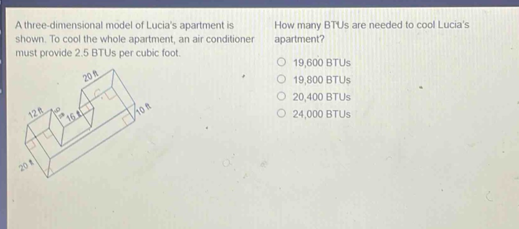 a three - dimensional model of lucias apartment is shown. to cool the whole apartment, an air conditioner must provide 2.5 btus per cubic foot. how many btus are needed to cool lucias apartment? 19,600 btus 19,800 btus 20,400 btus 24,000 btus
