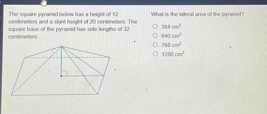 the square pyramid below has a height of 12 centimeters and a slant height of 20 centimeters. the square base of the pyramid has side lengths of 32 centimeters. what is the lateral area of the pyramid? 384 cm² 640 cm² 768 cm² 1280 cm²