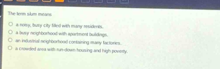 the term slum means\no a noisy, busy city filled with many residents.\no a busy neighborhood with apartment buildings.\no an industrial neighborhood containing many factories.\no a crowded area with run - down housing and high poverty.