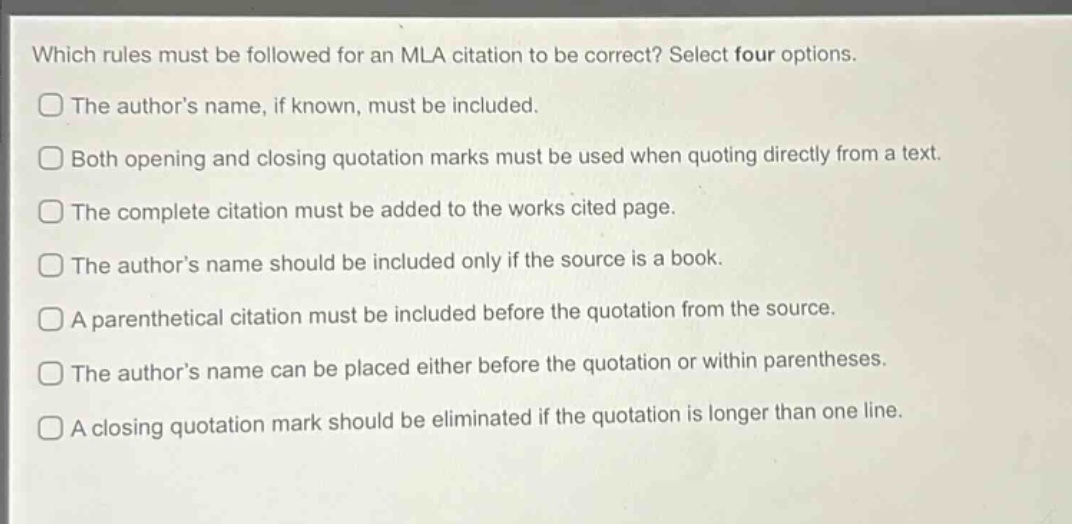which rules must be followed for an mla citation to be correct? select four options. the author’s name, if known, must be included. both opening and closing quotation marks must be used when quoting directly from a text. the complete citation must be added to the works cited page. the author’s name should be included only if the source is a book. a parenthetical citation must be included before the quotation from the source. the author’s name can be placed either before the quotation or within parentheses. a closing quotation mark should be eliminated if the quotation is longer than one line.