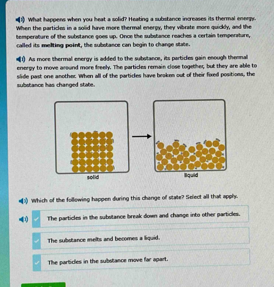 what happens when you heat a solid? heating a substance increases its thermal energy. when the particles in a solid have more thermal energy, they vibrate more quickly, and the temperature of the substance goes up. once the substance reaches a certain temperature, called its melting point, the substance can begin to change state. as more thermal energy is added to the substance, its particles gain enough thermal energy to move around more freely. the particles remain close together, but they are able to slide past one another. when all of the particles have broken out of their fixed positions, the substance has changed state. which of the following happen during this change of state? select all that apply. the particles in the substance break down and change into other particles. the substance melts and becomes a liquid. the particles in the substance move far apart.