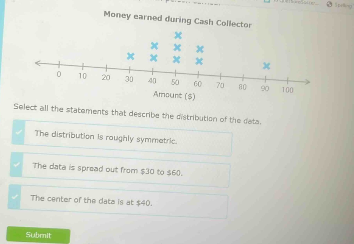 money earned during cash collector select all the statements that describe the distribution of the data. the distribution is roughly symmetric. the data is spread out from $30 to $60. the center of the data is at $40.