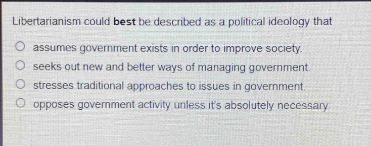libertarianism could best be described as a political ideology that\nassumes government exists in order to improve society.\nseeks out new and better ways of managing government.\nstresses traditional approaches to issues in government.\nopposes government activity unless its absolutely necessary.