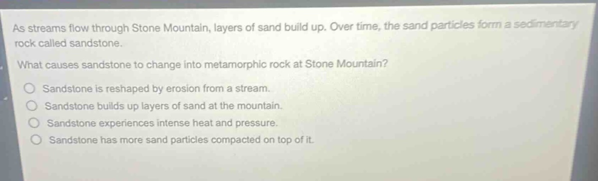 as streams flow through stone mountain, layers of sand build up. over time, the sand particles form a sedimentary rock called sandstone. what causes sandstone to change into metamorphic rock at stone mountain? sandstone is reshaped by erosion from a stream. sandstone builds up layers of sand at the mountain. sandstone experiences intense heat and pressure. sandstone has more sand particles compacted on top of it.