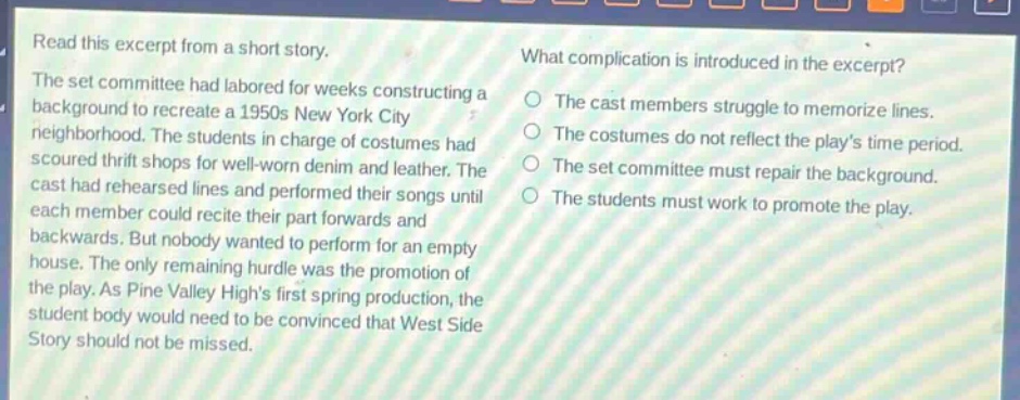read this excerpt from a short story. the set committee had labored for weeks constructing a background to recreate a 1950s new york city neighborhood. the students in charge of costumes had scoured thrift shops for well - worn denim and leather. the cast had rehearsed lines and performed their songs until each member could recite their part forwards and backwards. but nobody wanted to perform for an empty house. the only remaining hurdle was the promotion of the play. as pine valley highs first spring production, the student body would need to be convinced that west side story should not be missed. what complication is introduced in the excerpt? the cast members struggle to memorize lines. the costumes do not reflect the plays time period. the set committee must repair the background. the students must work to promote the play.