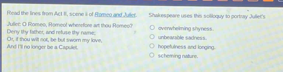 read the lines from act ii, scene ii of romeo and juliet. juliet: o romeo, romeo! wherefore art thou romeo? deny thy father, and refuse thy name; or, if thou wilt not, be but sworn my love, and ill no longer be a capulet. shakespeare uses this soliloquy to portray juliets overwhelming shyness. unbearable sadness. hopefulness and longing. scheming nature.