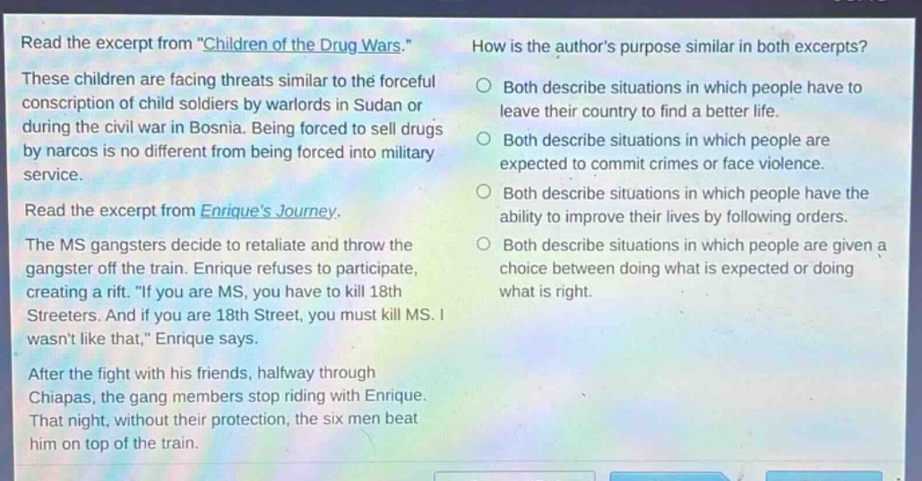 read the excerpt from \children of the drug wars.\ these children are facing threats similar to the forceful conscription of child soldiers by warlords in sudan or during the civil war in bosnia. being forced to sell drugs by narcos is no different from being forced into military service. read the excerpt from enriques journey. the ms gangsters decide to retaliate and throw the gangster off the train. enrique refuses to participate, creating a rift. \if you are ms, you have to kill 18th streeters. and if you are 18th street, you must kill ms. i wasnt like that,\ enrique says. after the fight with his friends, halfway through chiapas, the gang members stop riding with enrique. that night, without their protection, the six men beat him on top of the train. how is the authors purpose similar in both excerpts? both describe situations in which people have to leave their country to find a better life. both describe situations in which people are expected to commit crimes or face violence. both describe situations in which people have the ability to improve their lives by following orders. both describe situations in which people are given a choice between doing what is expected or doing what is right.