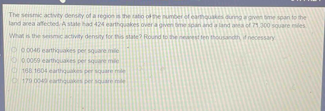 the seismic activity density of a region is the ratio of the number of earthquakes during a given time span to the land area affected. a state had 424 earthquakes over a given time span and a land area of 71,300 square miles. what is the seismic activity density for this state? round to the nearest ten thousandth, if necessary. 0.0046 earthquakes per square mile 0.0059 earthquakes per square mile 168.1604 earthquakes per square mile 179.0049 earthquakes per square mile