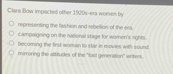 clara bow impacted other 1920s - era women by\nrepresenting the fashion and rebellion of the era.\ncampaigning on the national stage for womens rights.\nbecoming the first woman to star in movies with sound.\nmirroring the attitudes of the \lost generation\ writers.