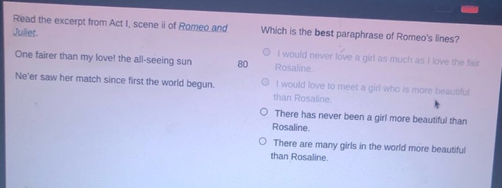 read the excerpt from act i, scene ii of romeo and juliet. one fairer than my love! the all - seeing sun neer saw her match since first the world began. which is the best paraphrase of romeos lines? i would never love a girl as much as i love the fair rosaline. i would love to meet a girl who is more beautiful than rosaline. there has never been a girl more beautiful than rosaline. there are many girls in the world more beautiful than rosaline.