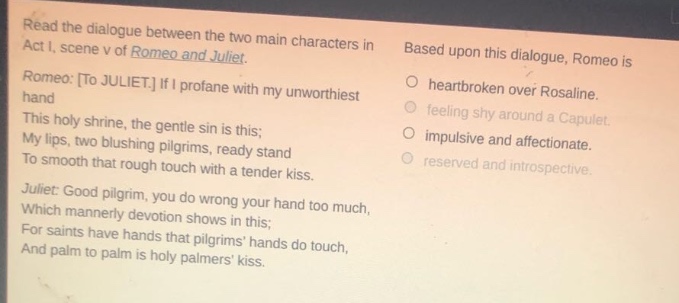 read the dialogue between the two main characters in act i, scene v of romeo and juliet. romeo: to juliet. if i profane with my unworthiest hand this holy shrine, the gentle sin is this; my lips, two blushing pilgrims, ready stand to smooth that rough touch with a tender kiss. juliet: good pilgrim, you do wrong your hand too much, which mannerly devotion shows in this; for saints have hands that pilgrims hands do touch, and palm to palm is holy palmers kiss. based upon this dialogue, romeo is heartbroken over rosaline. feeling shy around a capulet. impulsive and affectionate. reserved and introspective.