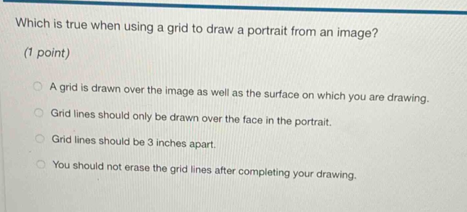 which is true when using a grid to draw a portrait from an image? (1 point) a grid is drawn over the image as well as the surface on which you are drawing. grid lines should only be drawn over the face in the portrait. grid lines should be 3 inches apart. you should not erase the grid lines after completing your drawing.