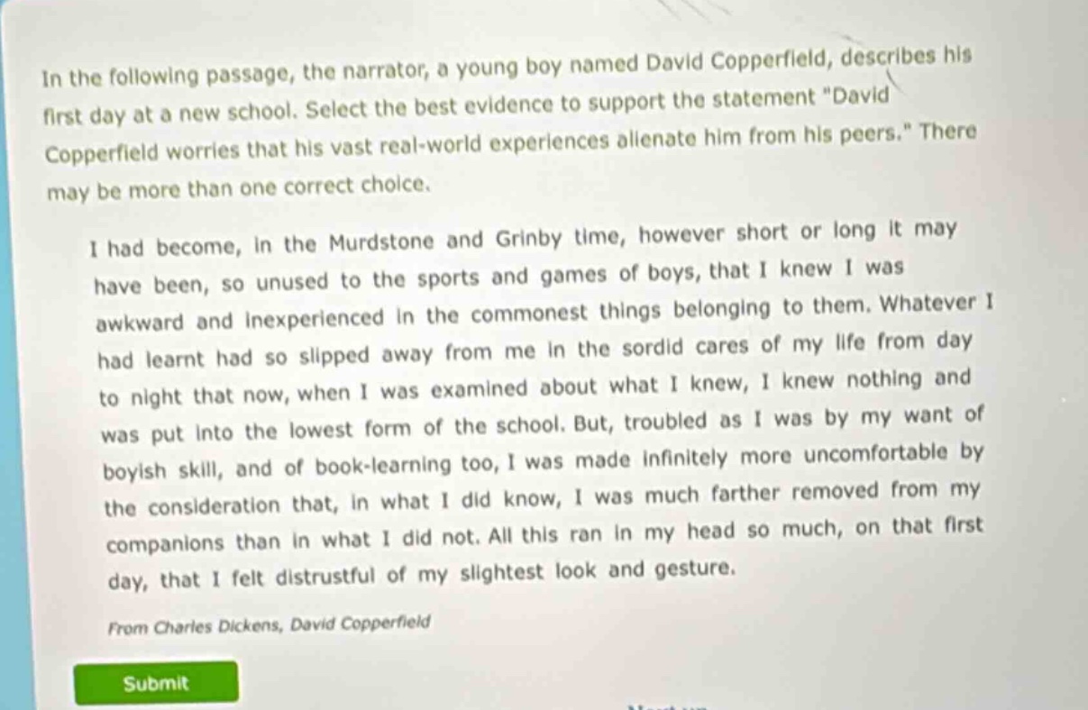 in the following passage, the narrator, a young boy named david copperfield, describes his first day at a new school. select the best evidence to support the statement \david copperfield worries that his vast real - world experiences alienate him from his peers.\ there may be more than one correct choice.\n\ni had become, in the murdstone and grinby time, however short or long it may have been, so unused to the sports and games of boys, that i knew i was awkward and inexperienced in the commonest things belonging to them. whatever i had learnt had so slipped away from me in the sordid cares of my life from day to night that now, when i was examined about what i knew, i knew nothing and was put into the lowest form of the school. but, troubled as i was by my want of boyish skill, and of book - learning too, i was made infinitely more uncomfortable by the consideration that, in what i did know, i was much farther removed from my companions than in what i did not. all this ran in my head so much, on that first day, that i felt distrustful of my slightest look and gesture.\n\nfrom charles dickens, david copperfield