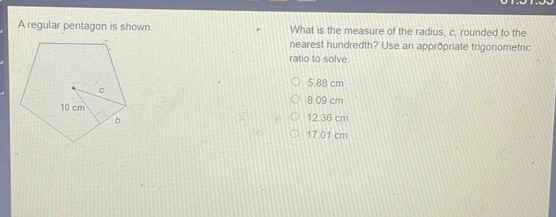 a regular pentagon is shown. what is the measure of the radius, c, rounded to the nearest hundredth? use an appropriate trigonometric ratio to solve. 5.88 cm 8.09 cm 12.36 cm 17.01 cm